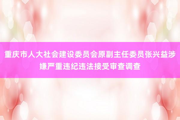 重庆市人大社会建设委员会原副主任委员张兴益涉嫌严重违纪违法接受审查调查