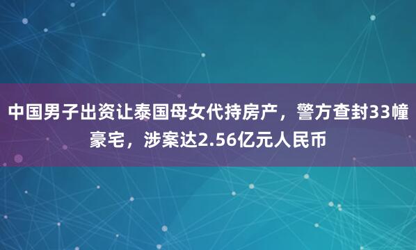 中国男子出资让泰国母女代持房产，警方查封33幢豪宅，涉案达2.56亿元人民币
