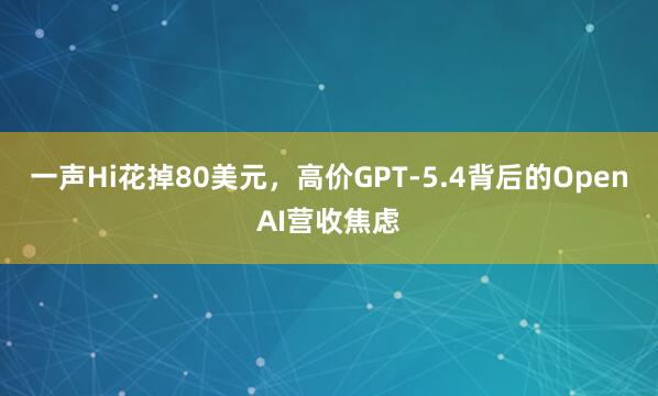 一声Hi花掉80美元，高价GPT-5.4背后的OpenAI营收焦虑