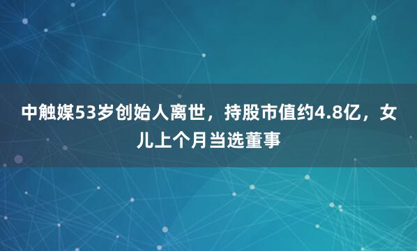 中触媒53岁创始人离世，持股市值约4.8亿，女儿上个月当选董事