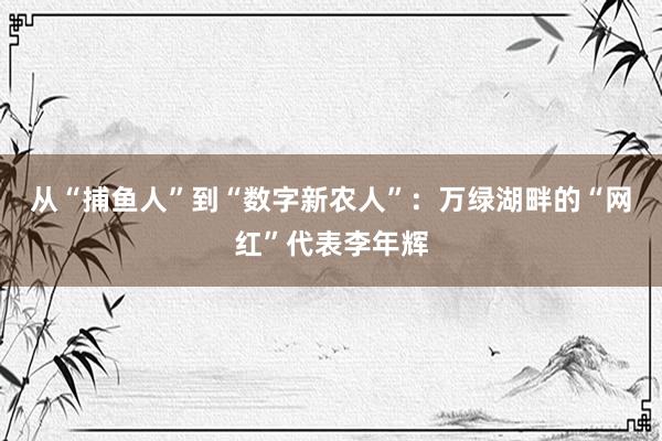 从“捕鱼人”到“数字新农人”:万绿湖畔的“网红”代表李年辉