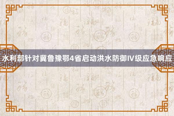 水利部针对冀鲁豫鄂4省启动洪水防御Ⅳ级应急响应