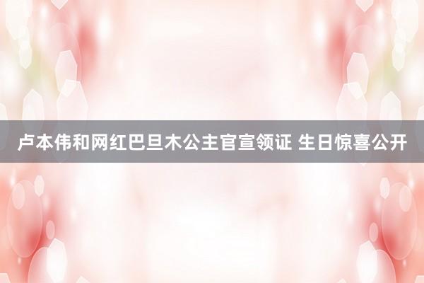 卢本伟和网红巴旦木公主官宣领证 生日惊喜公开