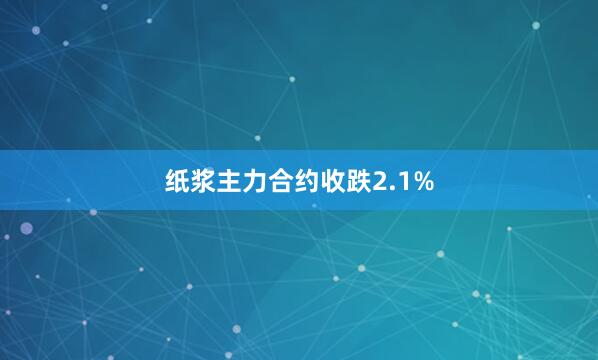 纸浆主力合约收跌2.1%