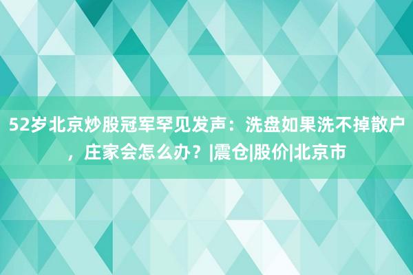 52岁北京炒股冠军罕见发声:洗盘如果洗不掉散户,庄家会怎么办?|震仓|股价|北京市