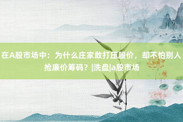 在A股市场中：为什么庄家敢打压股价，却不怕别人抢廉价筹码？|洗盘|a股市场