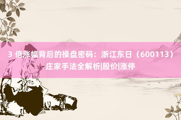 3 倍涨幅背后的操盘密码：浙江东日（600113）庄家手法全解析|股价|涨停