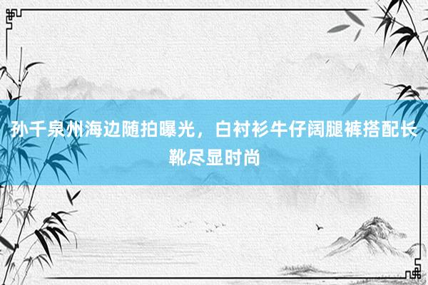 孙千泉州海边随拍曝光，白衬衫牛仔阔腿裤搭配长靴尽显时尚
