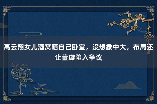 高云翔女儿酒窝晒自己卧室，没想象中大，布局还让董璇陷入争议