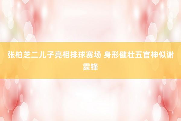 张柏芝二儿子亮相排球赛场 身形健壮五官神似谢霆锋