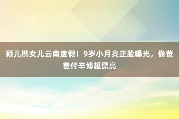 颖儿携女儿云南度假！9岁小月亮正脸曝光，像爸爸付辛博超漂亮