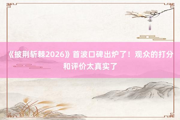 《披荆斩棘2026》首波口碑出炉了！观众的打分和评价太真实了