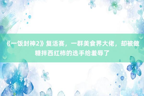 《一饭封神2》复活赛，一群美食界大佬，却被做糖拌西红柿的选手给羞辱了
