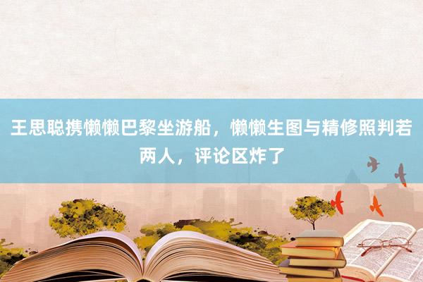 王思聪携懒懒巴黎坐游船，懒懒生图与精修照判若两人，评论区炸了