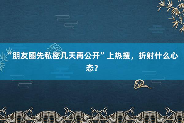 “朋友圈先私密几天再公开”上热搜，折射什么心态？