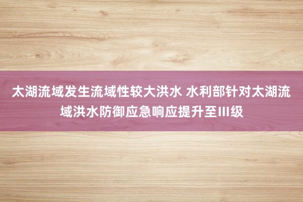太湖流域发生流域性较大洪水 水利部针对太湖流域洪水防御应急响应提升至Ⅲ级