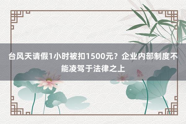 台风天请假1小时被扣1500元?企业内部制度不能凌驾于法律之上