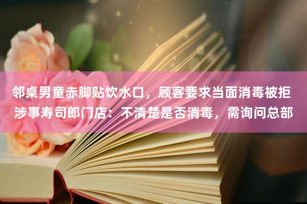 邻桌男童赤脚贴饮水口，顾客要求当面消毒被拒 涉事寿司郎门店：不清楚是否消毒，需询问总部