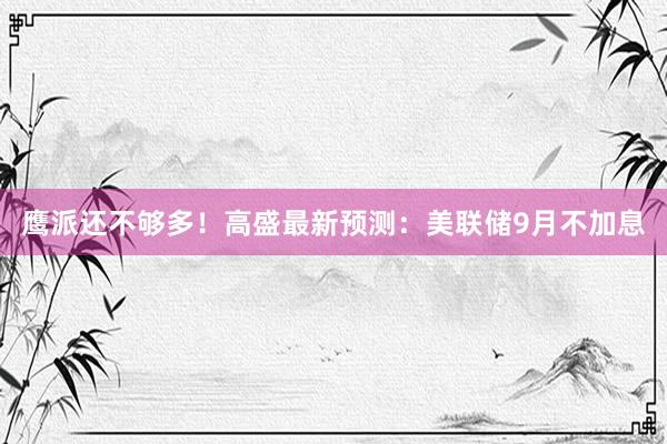 鹰派还不够多！高盛最新预测：美联储9月不加息