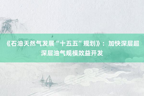 《石油天然气发展“十五五”规划》：加快深层超深层油气规模效益开发