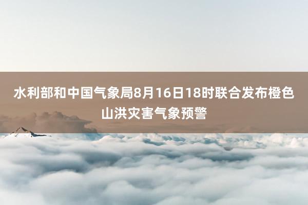 水利部和中国气象局8月16日18时联合发布橙色山洪灾害气象预警