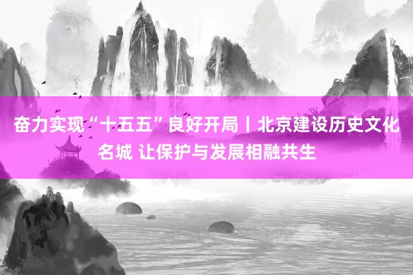 奋力实现“十五五”良好开局丨北京建设历史文化名城 让保护与发展相融共生