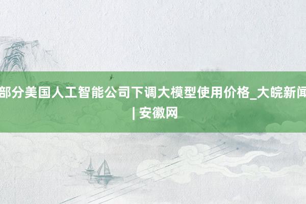 部分美国人工智能公司下调大模型使用价格_大皖新闻 | 安徽网