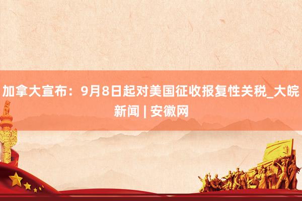 加拿大宣布：9月8日起对美国征收报复性关税_大皖新闻 | 安徽网