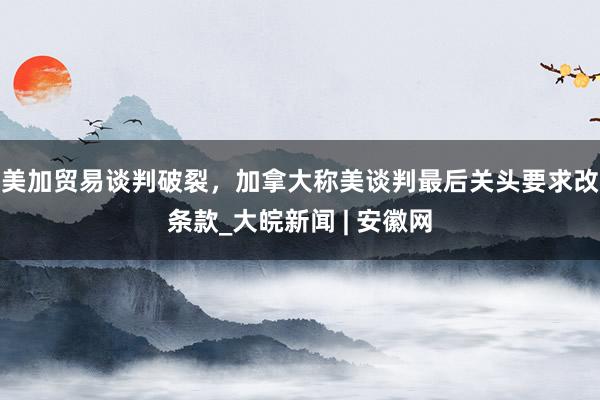 美加贸易谈判破裂，加拿大称美谈判最后关头要求改条款_大皖新闻 | 安徽网