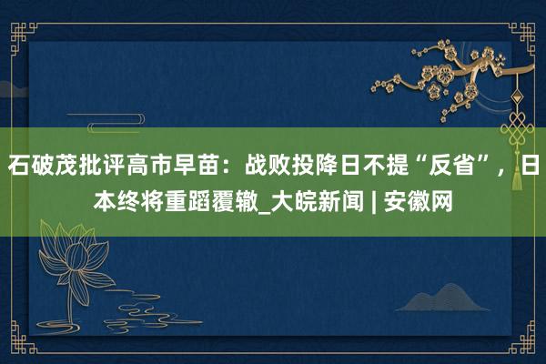 石破茂批评高市早苗：战败投降日不提“反省”，日本终将重蹈覆辙_大皖新闻 | 安徽网