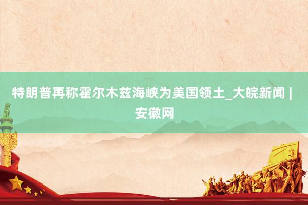 特朗普再称霍尔木兹海峡为美国领土_大皖新闻 | 安徽网