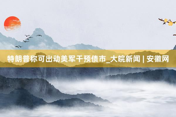 特朗普称可出动美军干预债市_大皖新闻 | 安徽网