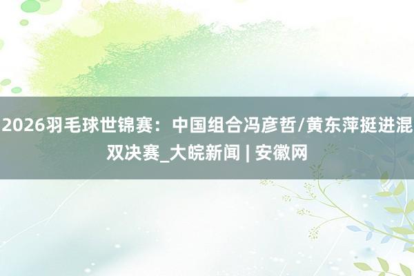 2026羽毛球世锦赛：中国组合冯彦哲/黄东萍挺进混双决赛_大皖新闻 | 安徽网