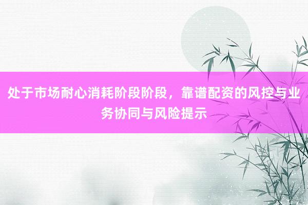 处于市场耐心消耗阶段阶段，靠谱配资的风控与业务协同与风险提示