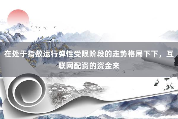在处于指数运行弹性受限阶段的走势格局下下，互联网配资的资金来