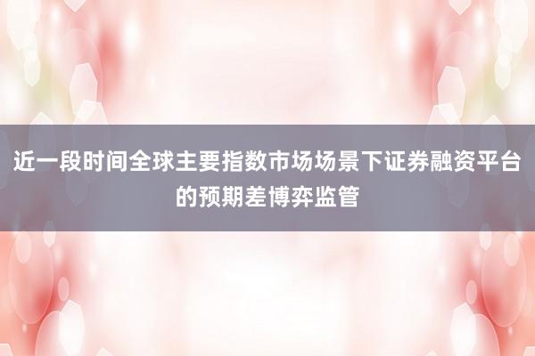 近一段时间全球主要指数市场场景下证券融资平台的预期差博弈监管