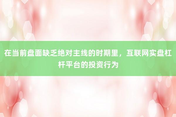 在当前盘面缺乏绝对主线的时期里，互联网实盘杠杆平台的投资行为