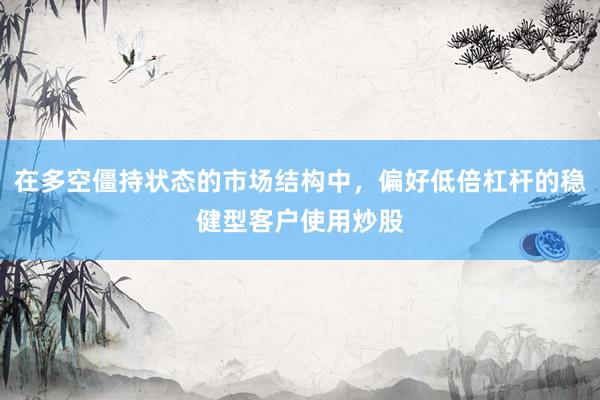 在多空僵持状态的市场结构中，偏好低倍杠杆的稳健型客户使用炒股