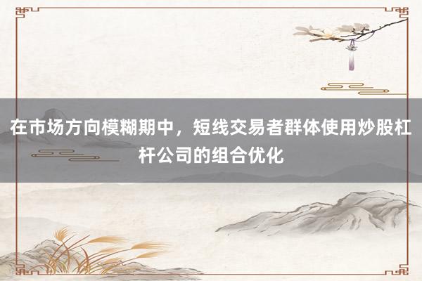 在市场方向模糊期中，短线交易者群体使用炒股杠杆公司的组合优化