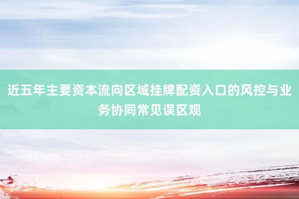 近五年主要资本流向区域挂牌配资入口的风控与业务协同常见误区观