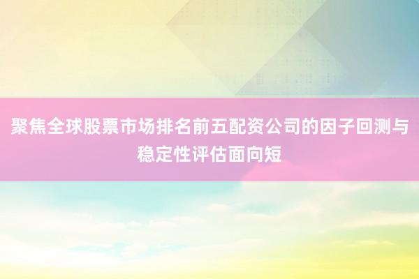 聚焦全球股票市场排名前五配资公司的因子回测与稳定性评估面向短