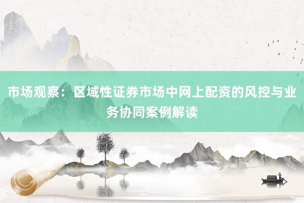 市场观察：区域性证券市场中网上配资的风控与业务协同案例解读
