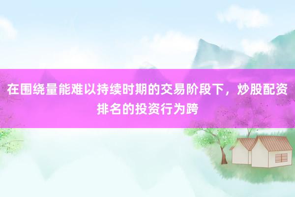 在围绕量能难以持续时期的交易阶段下，炒股配资排名的投资行为跨