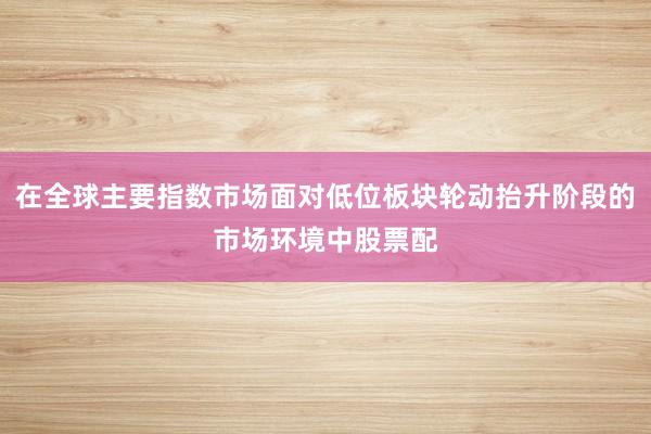 在全球主要指数市场面对低位板块轮动抬升阶段的市场环境中股票配