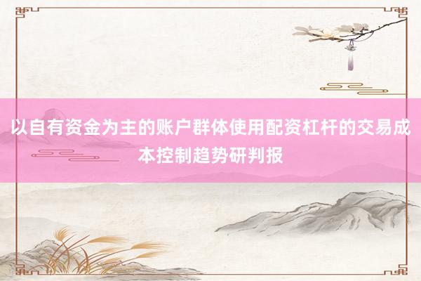 以自有资金为主的账户群体使用配资杠杆的交易成本控制趋势研判报