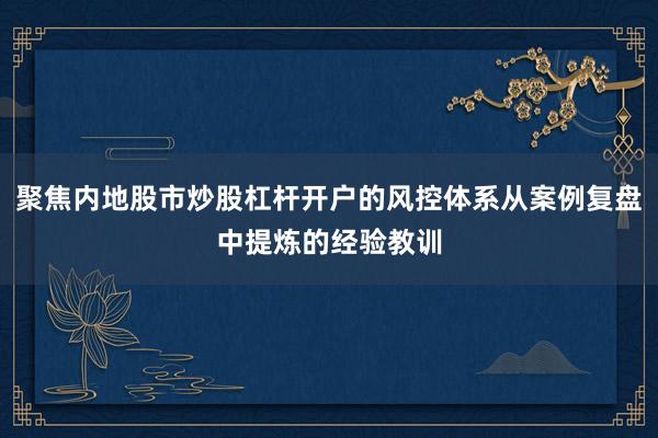 聚焦内地股市炒股杠杆开户的风控体系从案例复盘中提炼的经验教训