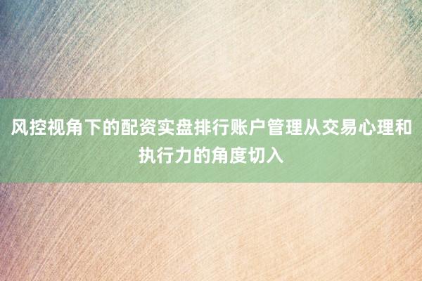 风控视角下的配资实盘排行账户管理从交易心理和执行力的角度切入