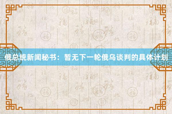 俄总统新闻秘书：暂无下一轮俄乌谈判的具体计划