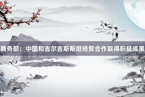 商务部：中国和吉尔吉斯斯坦经贸合作取得积极成果