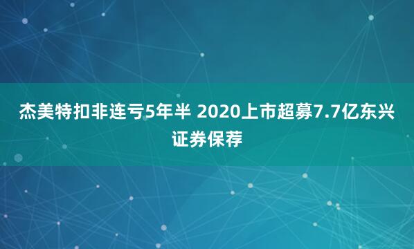 杰美特扣非连亏5年半 2020上市超募7.7亿东兴证券保荐